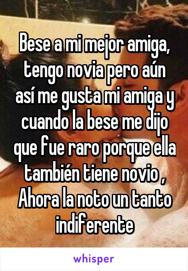 Bese a mi mejor amiga, tengo novia pero aún así me gusta mi amiga y cuando la bese me dijo que fue raro porque ella también tiene novio , Ahora la noto un tanto indiferente