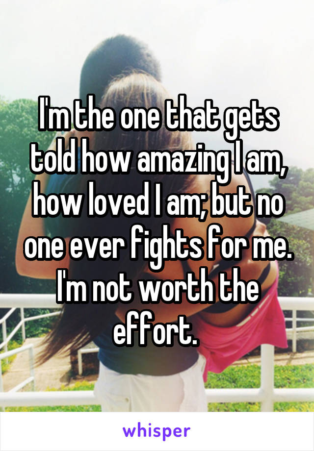 I'm the one that gets told how amazing I am, how loved I am; but no one ever fights for me. I'm not worth the effort. 