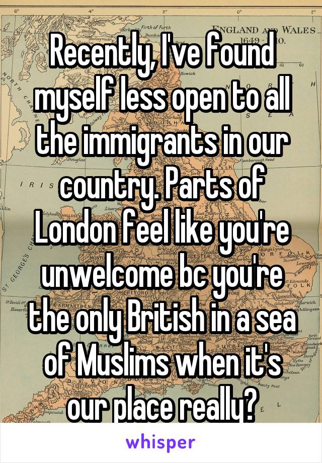 Recently, I've found myself less open to all the immigrants in our country. Parts of London feel like you're unwelcome bc you're the only British in a sea of Muslims when it's our place really😶