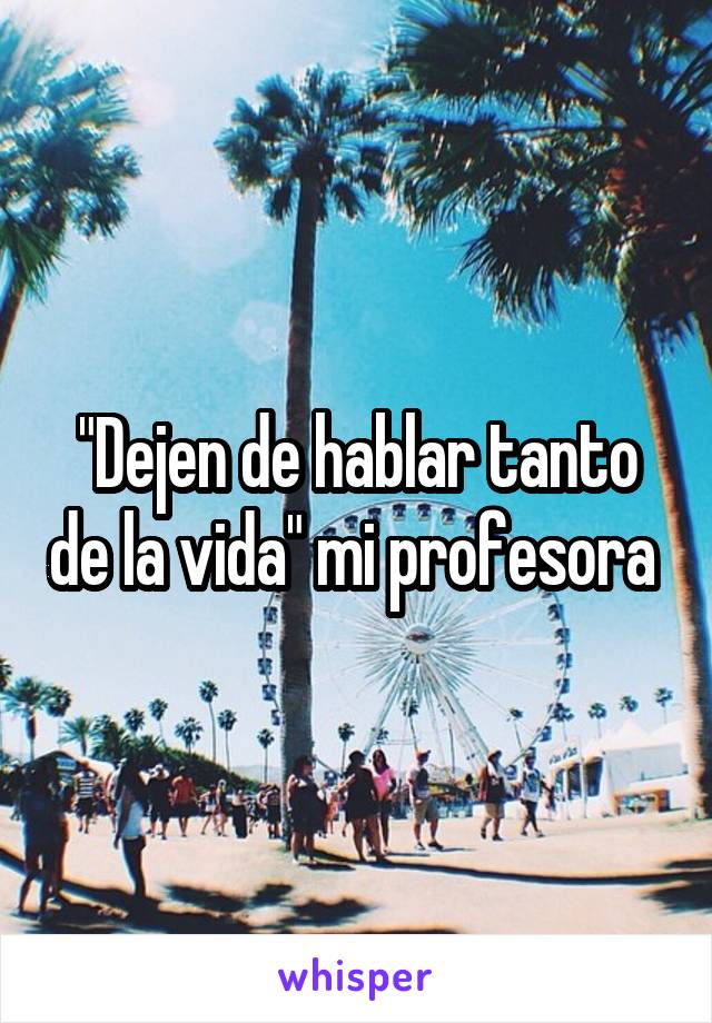 "Dejen de hablar tanto de la vida" mi profesora 