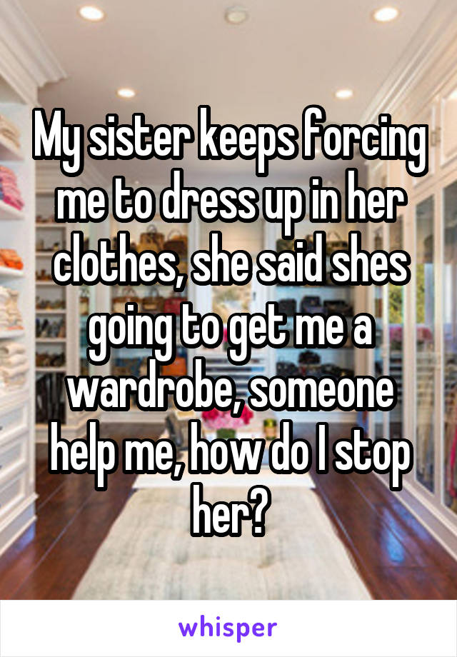 My sister keeps forcing me to dress up in her clothes, she said shes going to get me a wardrobe, someone help me, how do I stop her?