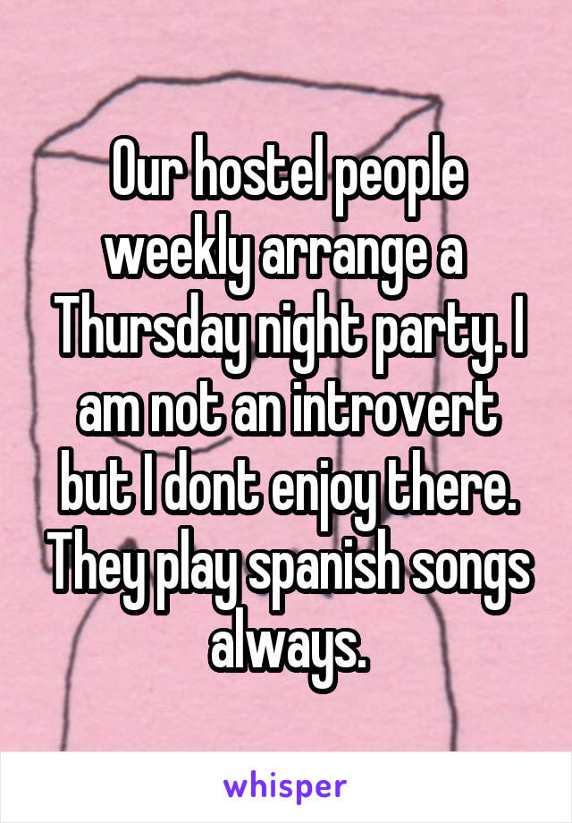 Our hostel people weekly arrange a  Thursday night party. I am not an introvert but I dont enjoy there. They play spanish songs always.