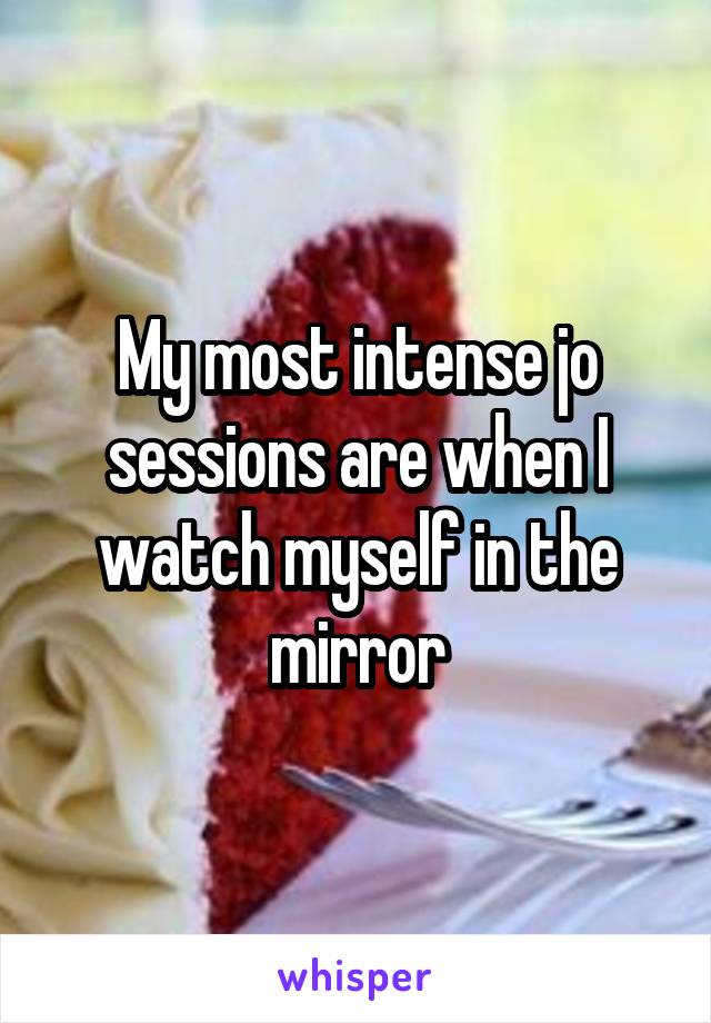 My most intense jo sessions are when I watch myself in the mirror