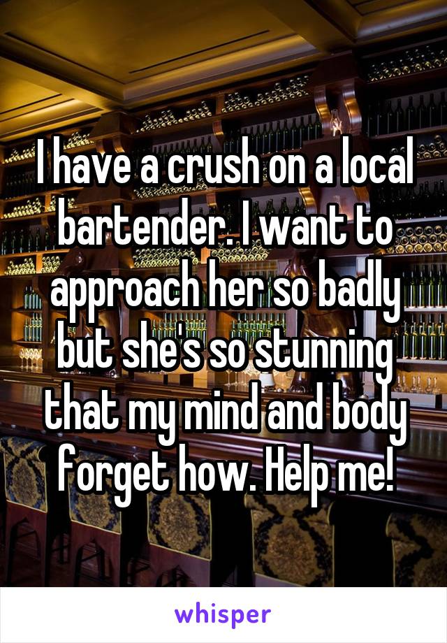 I have a crush on a local bartender. I want to approach her so badly but she's so stunning that my mind and body forget how. Help me!