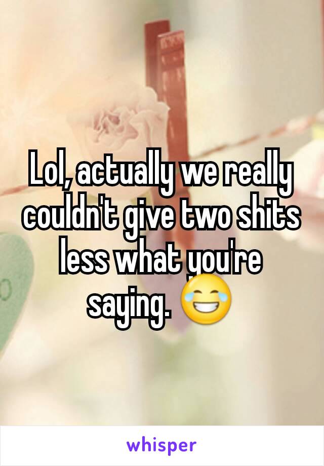 Lol, actually we really couldn't give two shits less what you're saying. 😂