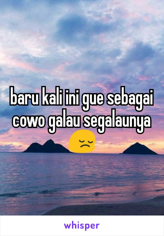 baru kali ini gue sebagai cowo galau segalaunya 😔