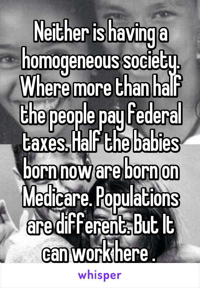 Neither is having a homogeneous society. Where more than half the people pay federal taxes. Half the babies born now are born on Medicare. Populations are different. But It can work here . 