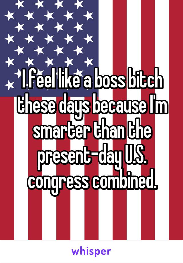 I feel like a boss bitch these days because I'm smarter than the present-day U.S. congress combined.