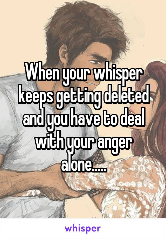 When your whisper keeps getting deleted and you have to deal with your anger alone.....