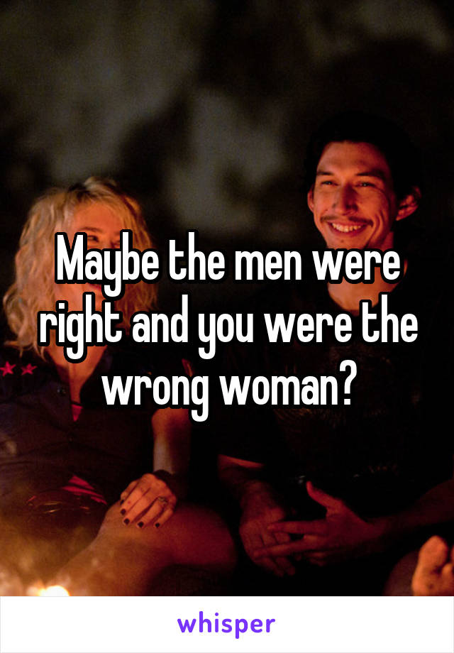 Maybe the men were right and you were the wrong woman?