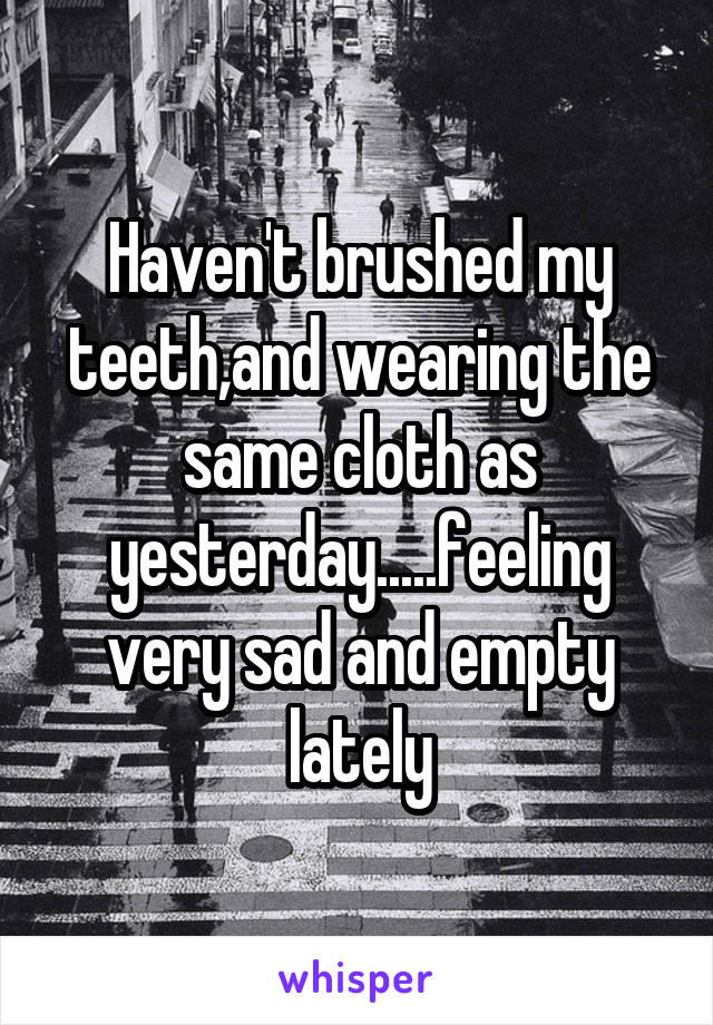 Haven't brushed my teeth,and wearing the same cloth as yesterday.....feeling very sad and empty lately