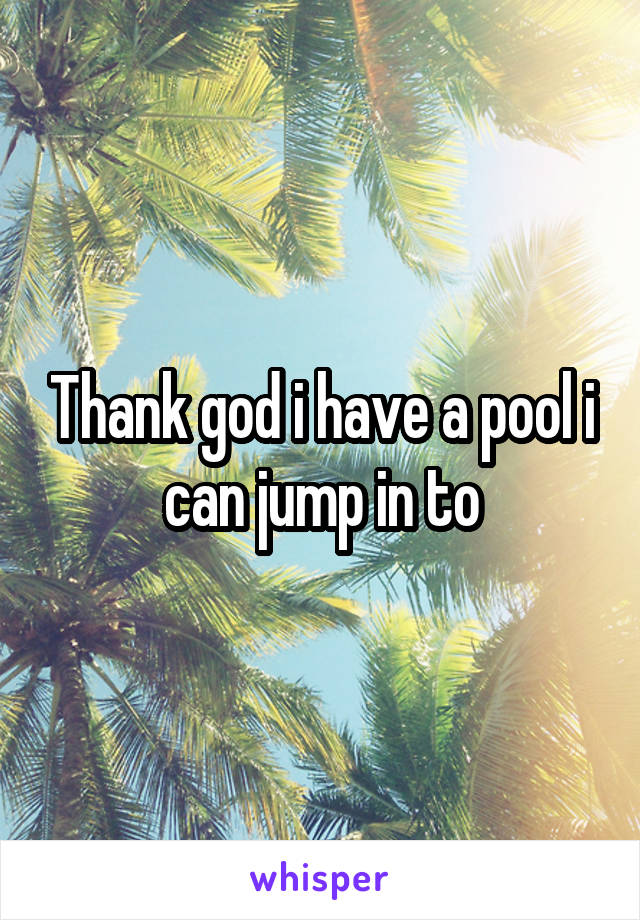 Thank god i have a pool i can jump in to