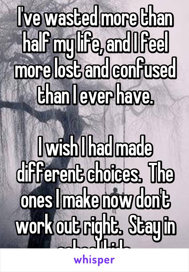 I've wasted more than half my life, and I feel more lost and confused than I ever have.

I wish I had made different choices.  The ones I make now don't work out right.  Stay in school kids.