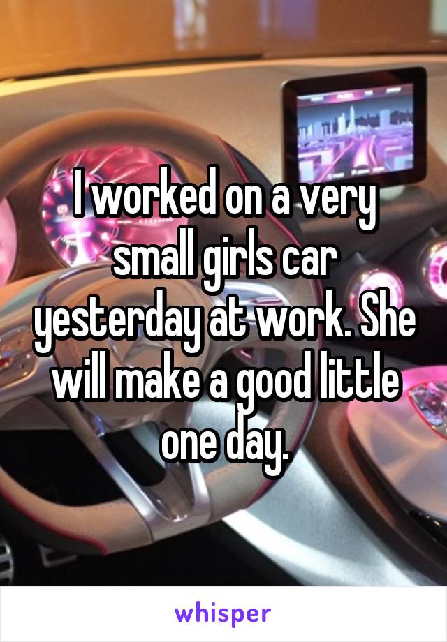 I worked on a very small girls car yesterday at work. She will make a good little one day.