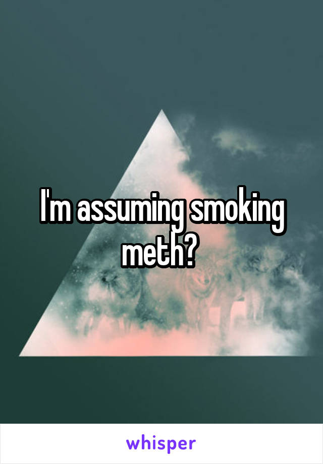 I'm assuming smoking meth? 