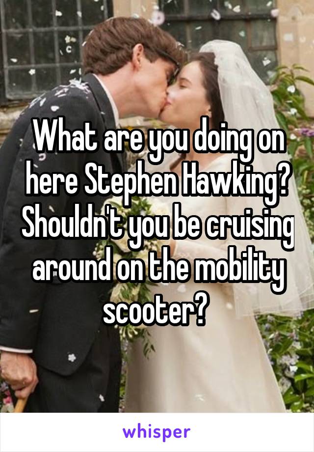 What are you doing on here Stephen Hawking? Shouldn't you be cruising around on the mobility scooter? 