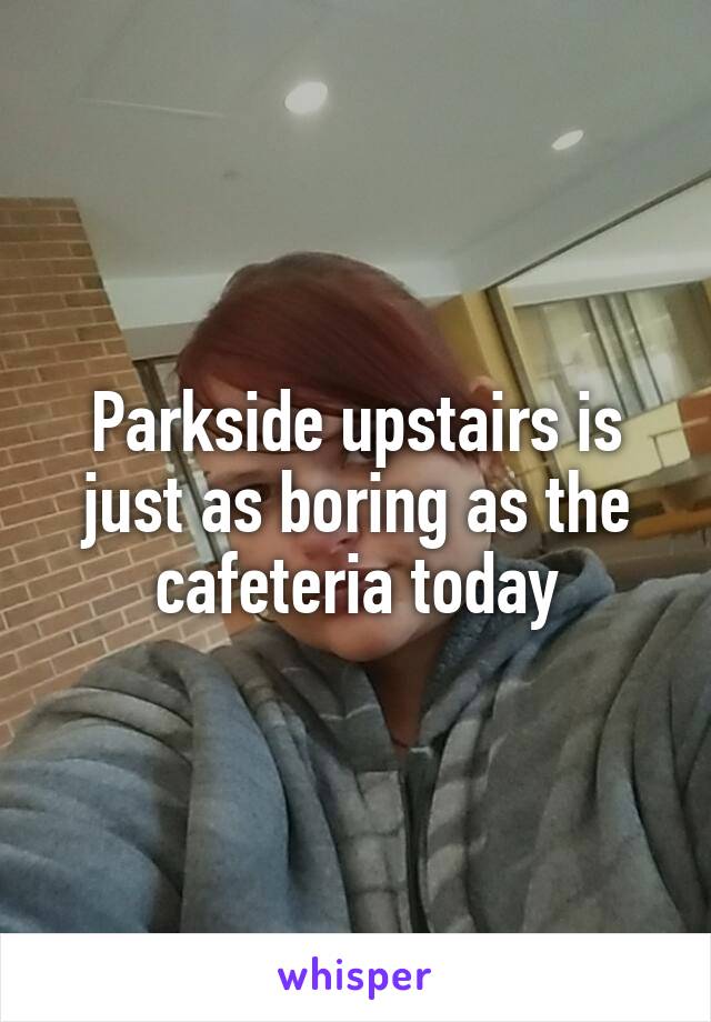 Parkside upstairs is just as boring as the cafeteria today