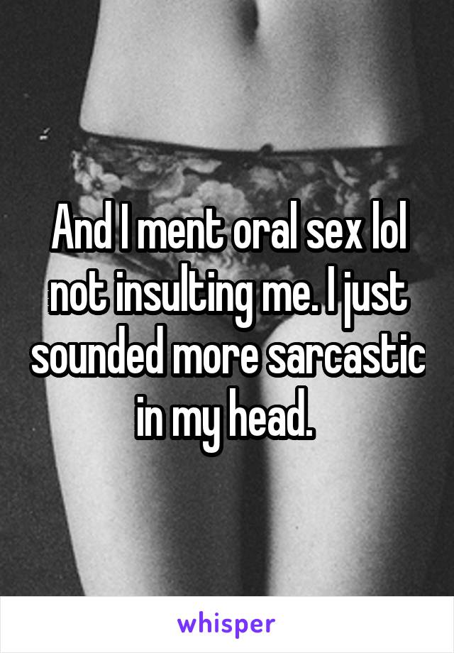 And I ment oral sex lol not insulting me. I just sounded more sarcastic in my head. 