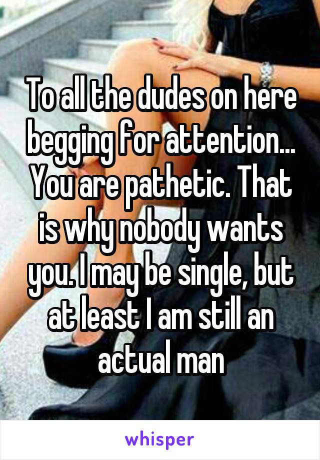 To all the dudes on here begging for attention... You are pathetic. That is why nobody wants you. I may be single, but at least I am still an actual man