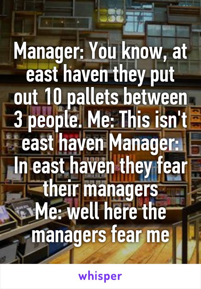 Manager: You know, at east haven they put out 10 pallets between 3 people. Me: This isn't east haven Manager: In east haven they fear their managers
Me: well here the managers fear me