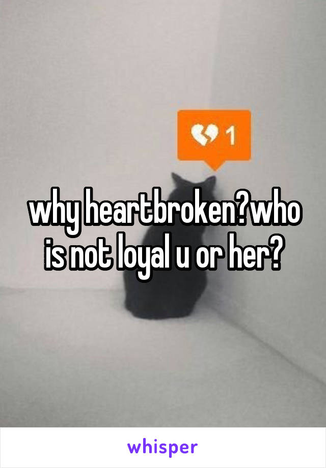 why heartbroken?who is not loyal u or her?