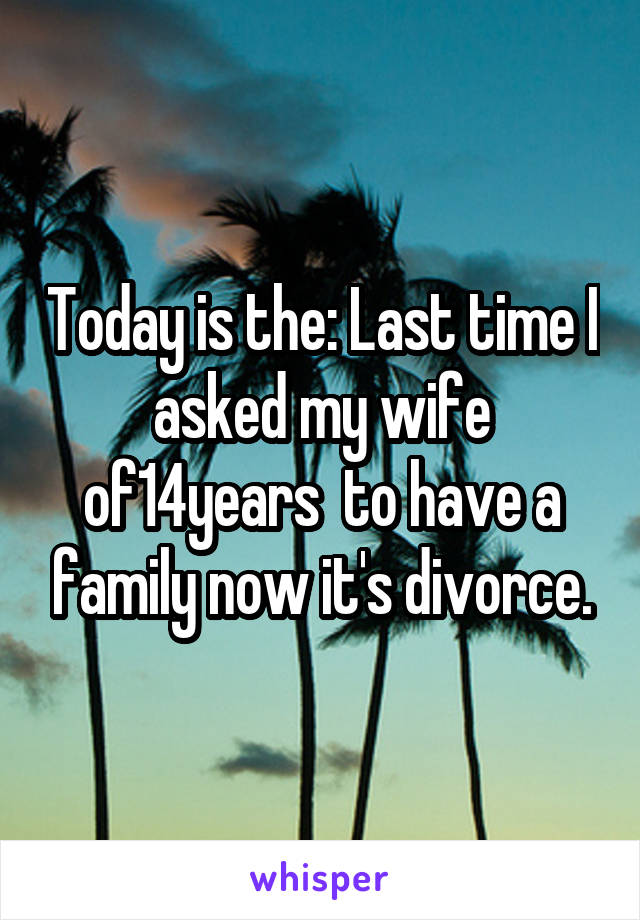 Today is the: Last time I asked my wife of14years  to have a family now it's divorce.