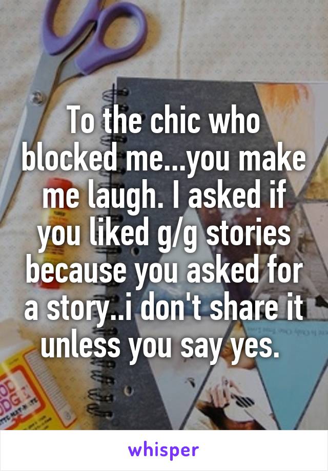 To the chic who blocked me...you make me laugh. I asked if you liked g/g stories because you asked for a story..i don't share it unless you say yes. 