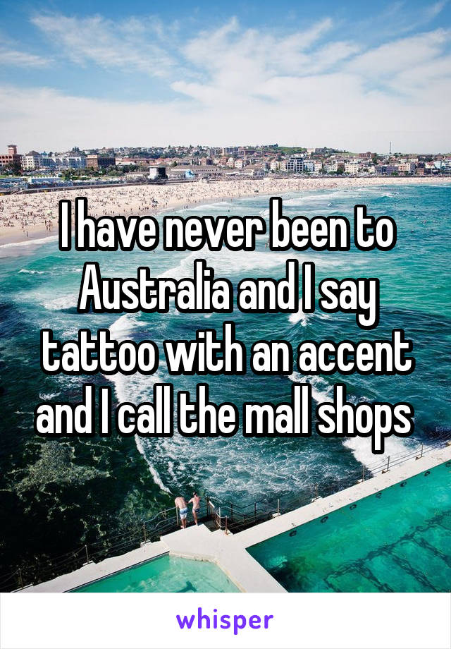 I have never been to Australia and I say tattoo with an accent and I call the mall shops 