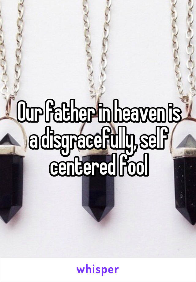 Our father in heaven is a disgracefully, self centered fool