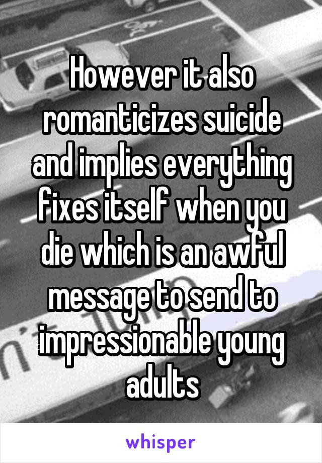 However it also romanticizes suicide and implies everything fixes itself when you die which is an awful message to send to impressionable young adults