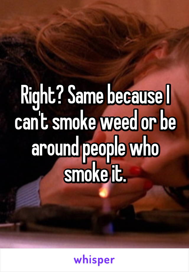 Right? Same because I can't smoke weed or be around people who smoke it.