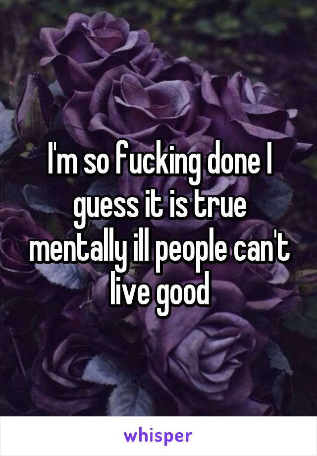 I'm so fucking done I guess it is true mentally ill people can't live good