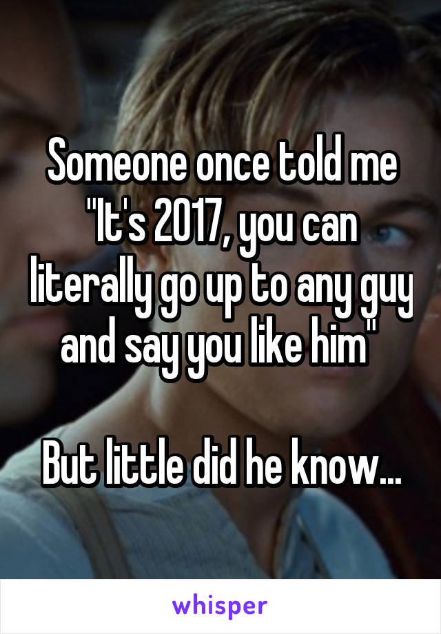 Someone once told me "It's 2017, you can literally go up to any guy and say you like him" 

But little did he know...