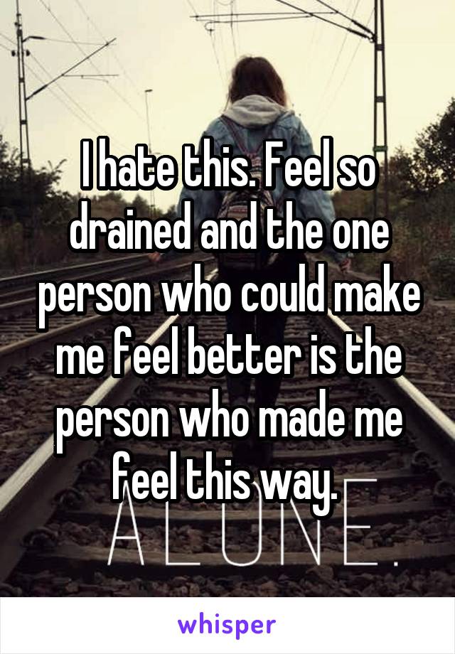 I hate this. Feel so drained and the one person who could make me feel better is the person who made me feel this way. 