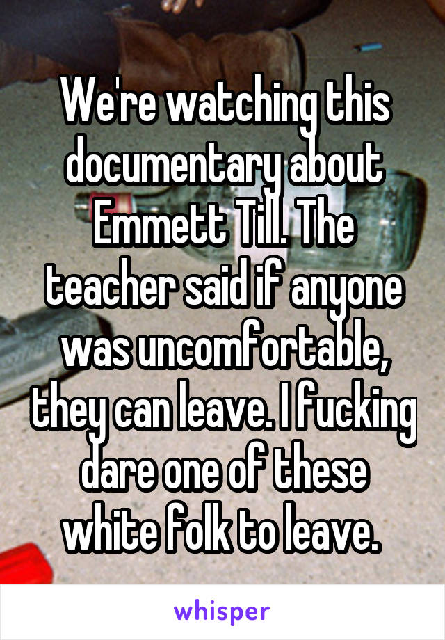 We're watching this documentary about Emmett Till. The teacher said if anyone was uncomfortable, they can leave. I fucking dare one of these white folk to leave. 