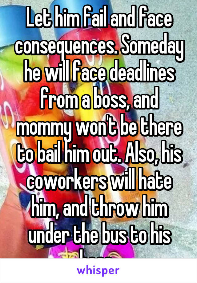 Let him fail and face consequences. Someday he will face deadlines from a boss, and mommy won't be there to bail him out. Also, his coworkers will hate him, and throw him under the bus to his boss. 