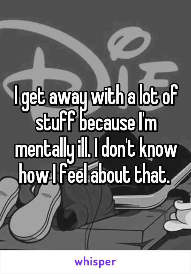 I get away with a lot of stuff because I'm mentally ill. I don't know how I feel about that. 