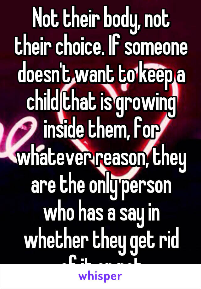 Not their body, not their choice. If someone doesn't want to keep a child that is growing inside them, for whatever reason, they are the only person who has a say in whether they get rid of it or not