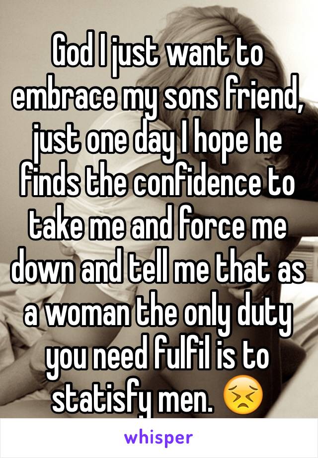 God I just want to embrace my sons friend, just one day I hope he finds the confidence to take me and force me down and tell me that as a woman the only duty you need fulfil is to statisfy men. 😣