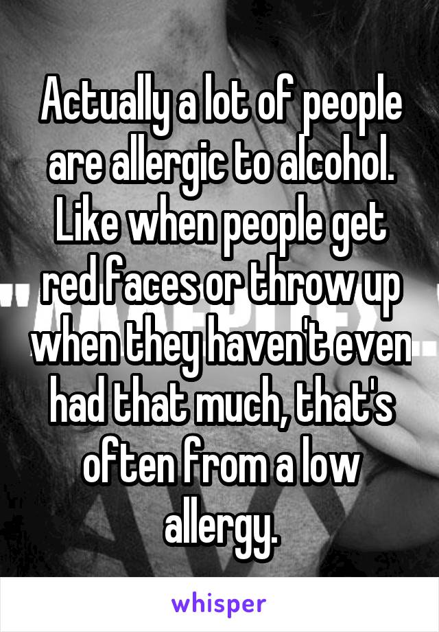 Actually a lot of people are allergic to alcohol. Like when people get red faces or throw up when they haven't even had that much, that's often from a low allergy.