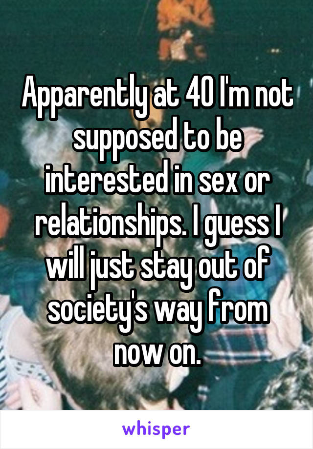 Apparently at 40 I'm not supposed to be interested in sex or relationships. I guess I will just stay out of society's way from now on.