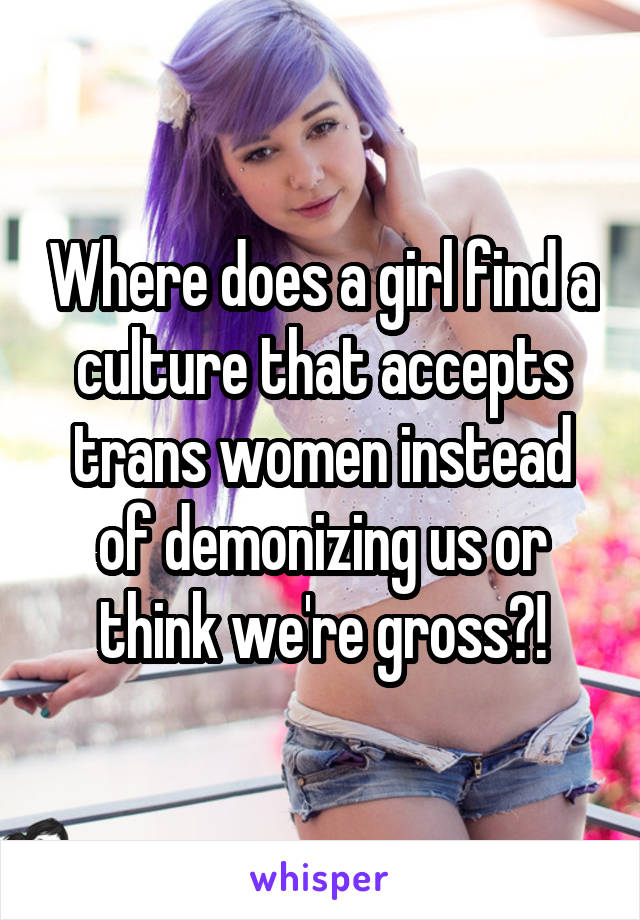 Where does a girl find a culture that accepts trans women instead of demonizing us or think we're gross?!