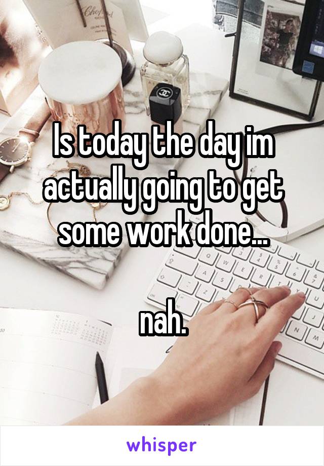 Is today the day im actually going to get some work done...

nah.