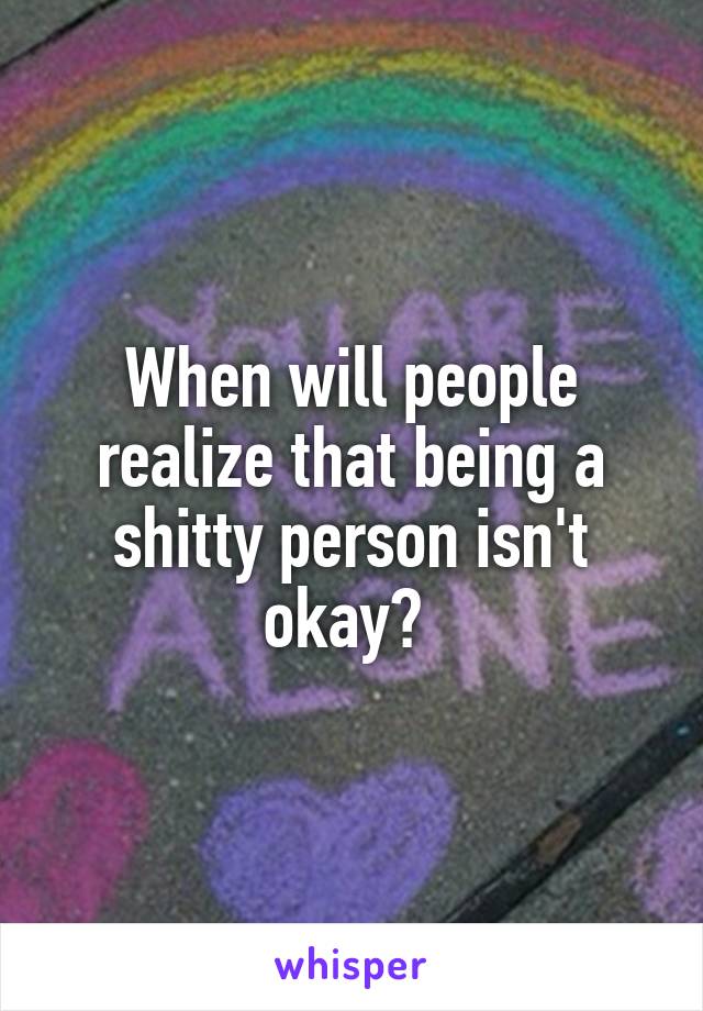 When will people realize that being a shitty person isn't okay? 