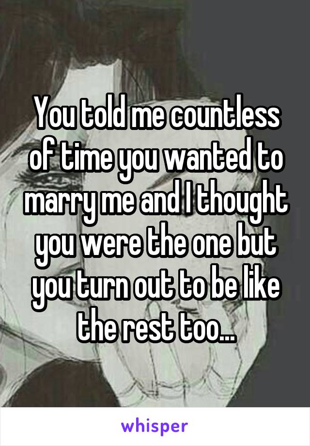 You told me countless of time you wanted to marry me and I thought you were the one but you turn out to be like the rest too...