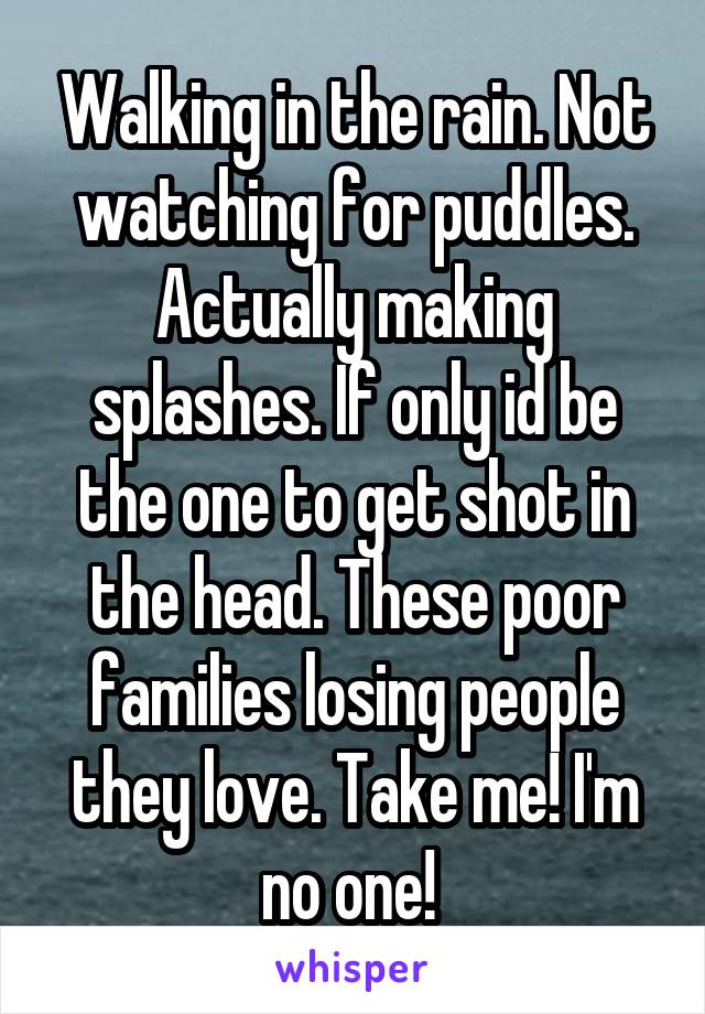 Walking in the rain. Not watching for puddles. Actually making splashes. If only id be the one to get shot in the head. These poor families losing people they love. Take me! I'm no one! 