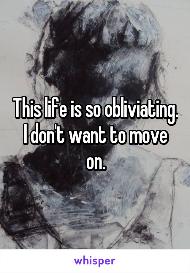 This life is so obliviating.
I don't want to move on.