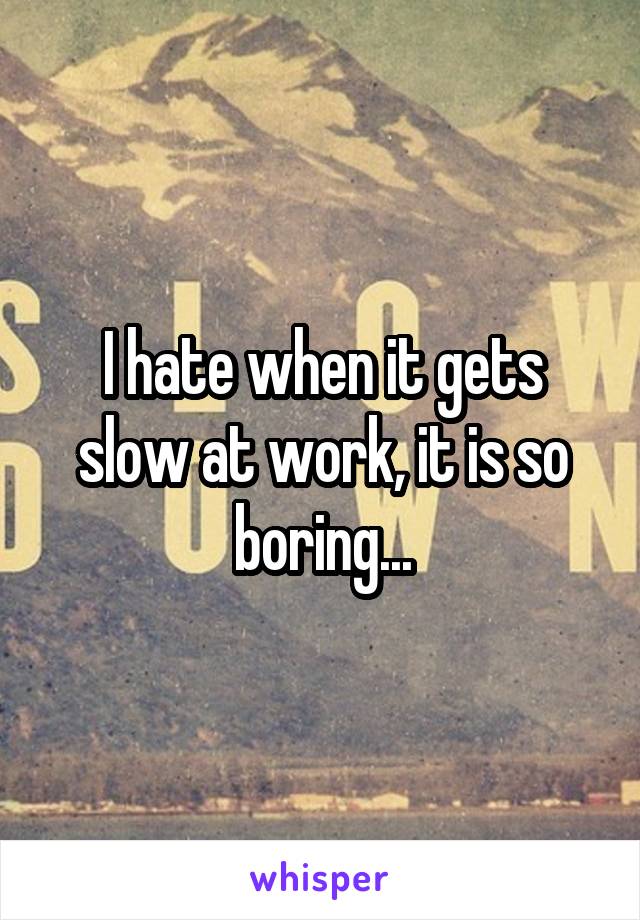 I hate when it gets slow at work, it is so boring...