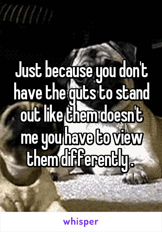 Just because you don't have the guts to stand out like them doesn't me you have to view them differently . 