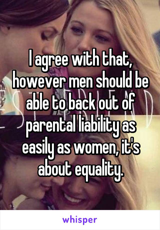 I agree with that, however men should be able to back out of parental liability as easily as women, it's about equality.